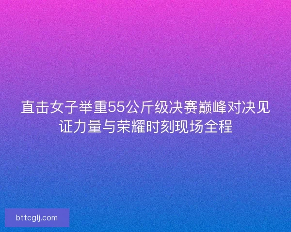 直击女子举重55公斤级决赛巅峰对决见证力量与荣耀时刻现场全程