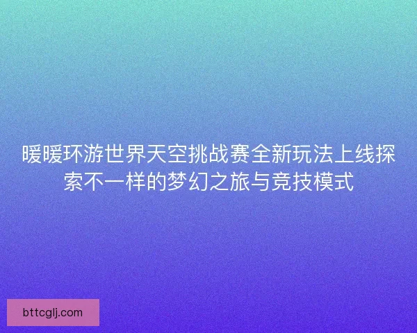 暖暖环游世界天空挑战赛全新玩法上线探索不一样的梦幻之旅与竞技模式
