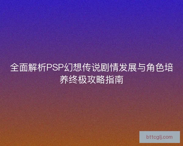 全面解析PSP幻想传说剧情发展与角色培养终极攻略指南