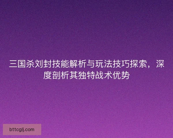 三国杀刘封技能解析与玩法技巧探索，深度剖析其独特战术优势