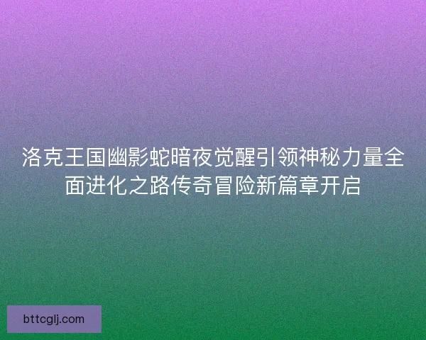 洛克王国幽影蛇暗夜觉醒引领神秘力量全面进化之路传奇冒险新篇章开启