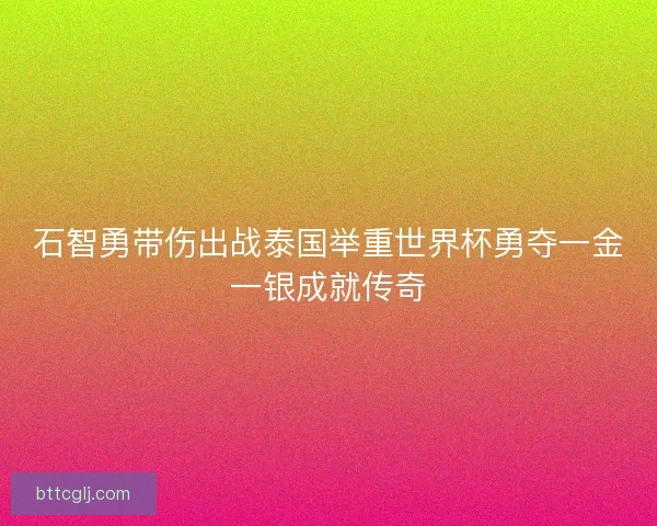 石智勇带伤出战泰国举重世界杯勇夺一金一银成就传奇