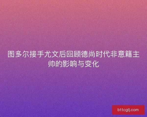 图多尔接手尤文后回顾德尚时代非意籍主帅的影响与变化