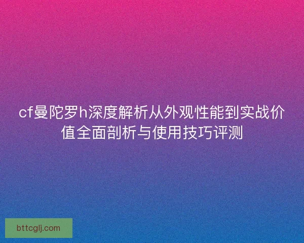 cf曼陀罗h深度解析从外观性能到实战价值全面剖析与使用技巧评测
