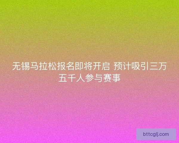 无锡马拉松报名即将开启 预计吸引三万五千人参与赛事
