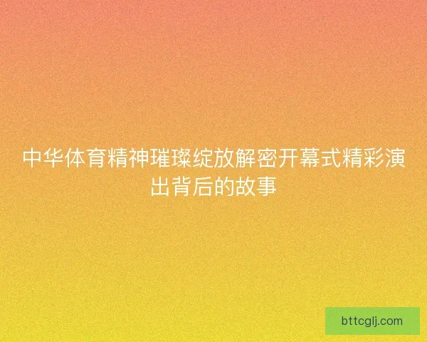 中华体育精神璀璨绽放解密开幕式精彩演出背后的故事