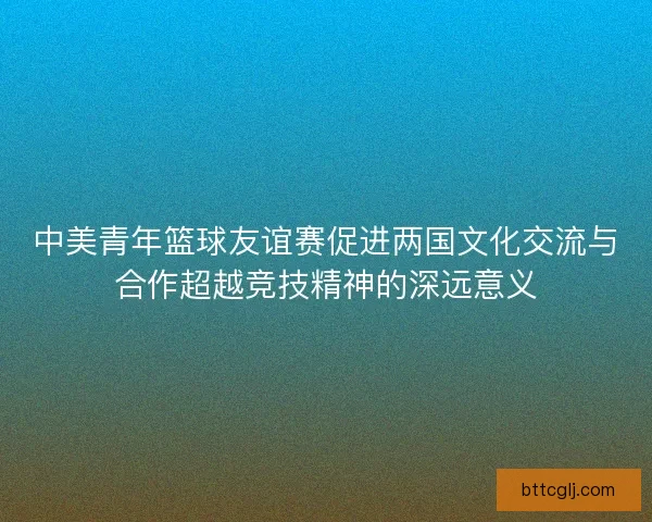 中美青年篮球友谊赛促进两国文化交流与合作超越竞技精神的深远意义