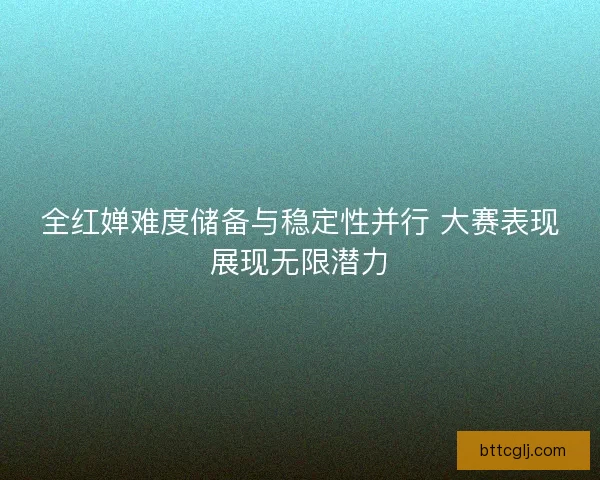 全红婵难度储备与稳定性并行 大赛表现展现无限潜力