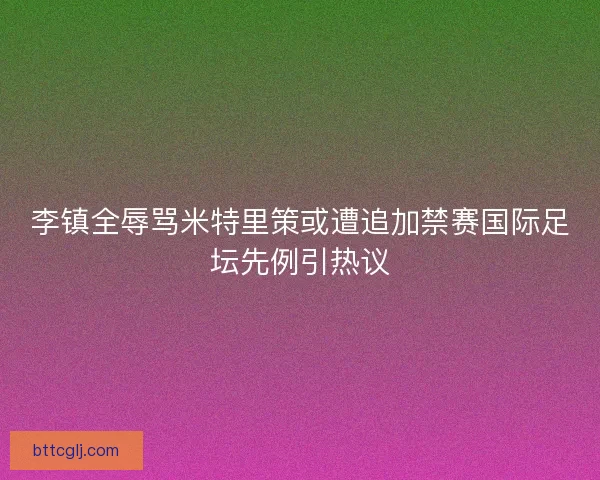 李镇全辱骂米特里策或遭追加禁赛国际足坛先例引热议