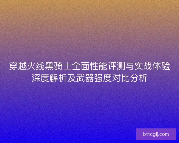 穿越火线黑骑士全面性能评测与实战体验深度解析及武器强度对比分析