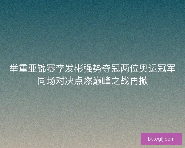 举重亚锦赛李发彬强势夺冠两位奥运冠军同场对决点燃巅峰之战再掀