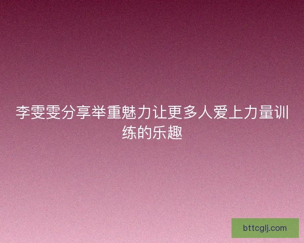 李雯雯分享举重魅力让更多人爱上力量训练的乐趣