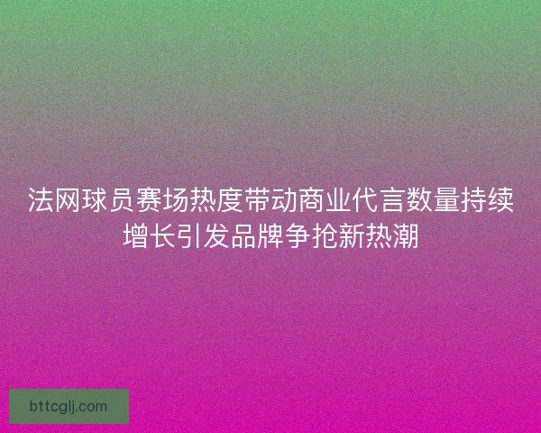 法网球员赛场热度带动商业代言数量持续增长引发品牌争抢新热潮