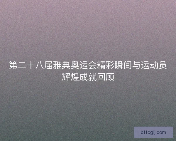第二十八届雅典奥运会精彩瞬间与运动员辉煌成就回顾
