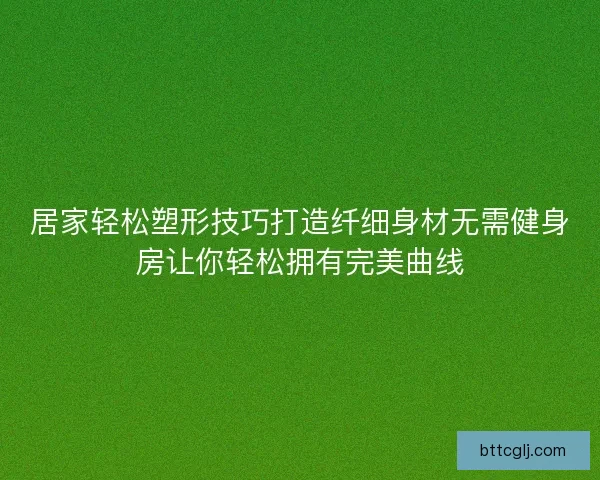 居家轻松塑形技巧打造纤细身材无需健身房让你轻松拥有完美曲线