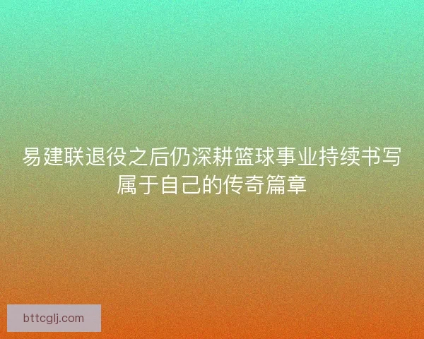 易建联退役之后仍深耕篮球事业持续书写属于自己的传奇篇章
