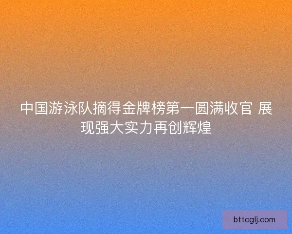 中国游泳队摘得金牌榜第一圆满收官 展现强大实力再创辉煌