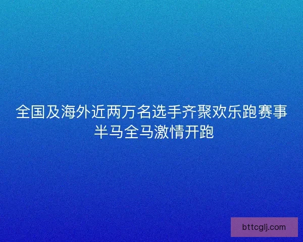 全国及海外近两万名选手齐聚欢乐跑赛事 半马全马激情开跑