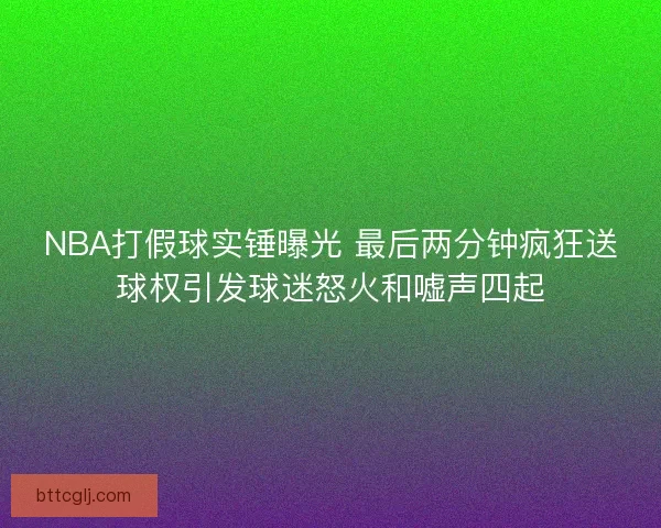 NBA打假球实锤曝光 最后两分钟疯狂送球权引发球迷怒火和嘘声四起