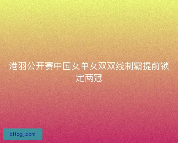 港羽公开赛中国女单女双双线制霸提前锁定两冠